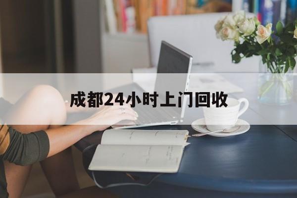 德清最新成都24小时上门回收方法分析(最方便真实的德清成都24小时上门回收废品电话方法)