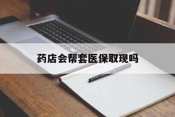 德清最新药店会帮套医保取现吗方法分析(最方便真实的德清药店会帮你套现医保卡吗方法)