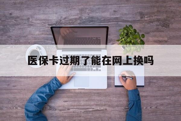 德清最新医保卡过期了能在网上换吗方法分析(最方便真实的德清医保卡到期可以网上办吗方法)