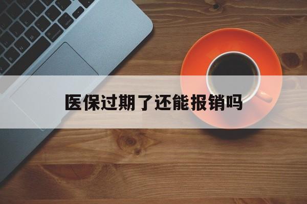 德清最新医保过期了还能报销吗方法分析(最方便真实的德清医疗保险过期了还可以报销吗方法)