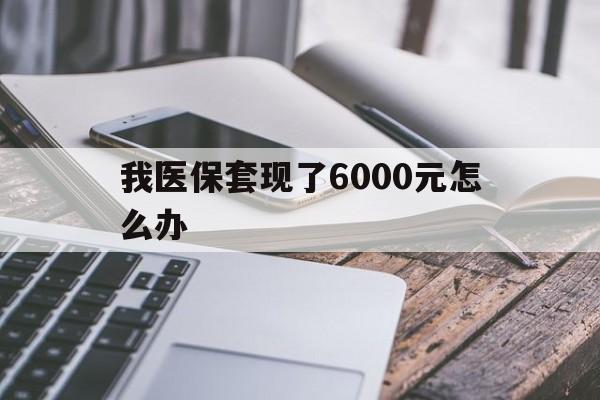 德清最新我医保套现了6000元怎么办方法分析(最方便真实的德清我医保套现了6000元怎么办理方法)